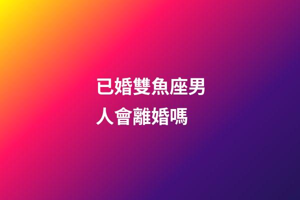 已婚雙魚座男人會離婚嗎-第1張-星座運(yùn)勢-玄機(jī)派