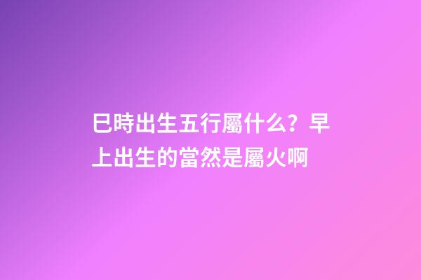 巳時出生五行屬什么？早上出生的當然是屬火啊