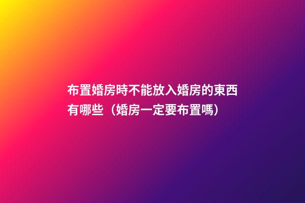 布置婚房時不能放入婚房的東西有哪些（婚房一定要布置嗎）