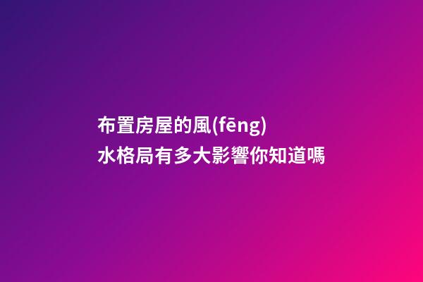 布置房屋的風(fēng)水格局有多大影響你知道嗎