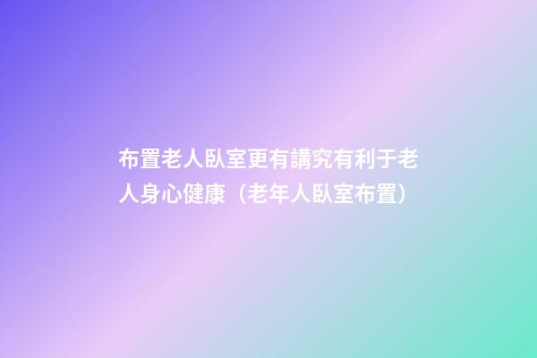 布置老人臥室更有講究有利于老人身心健康（老年人臥室布置）