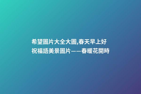 希望圖片大全大圖,春天早上好祝福語美景圖片——春暖花開時-第1張-觀點-玄機派