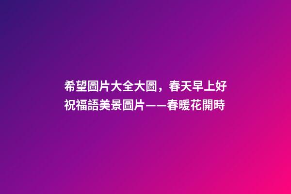 希望圖片大全大圖，春天早上好祝福語美景圖片——春暖花開時-第1張-觀點-玄機派