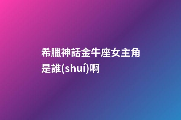 希臘神話金牛座女主角是誰(shuí)啊
