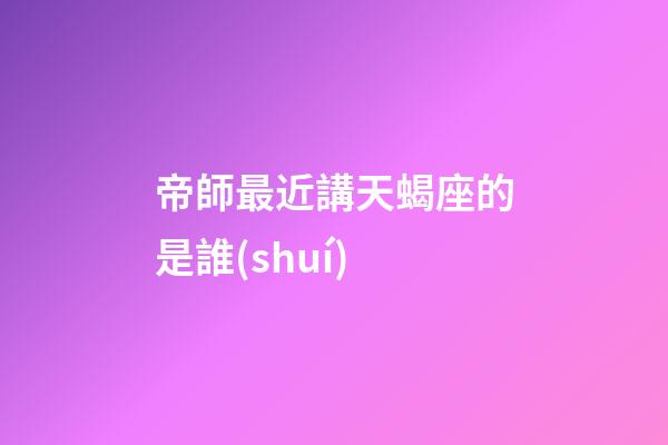 帝師最近講天蝎座的是誰(shuí)