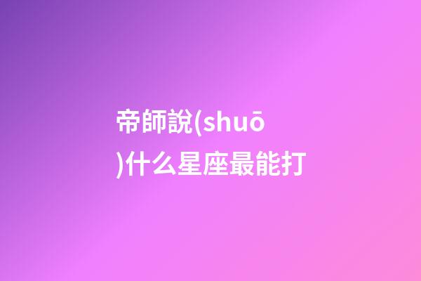 帝師說(shuō)什么星座最能打