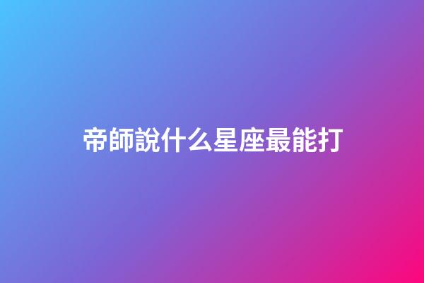 帝師說什么星座最能打-第1張-星座運勢-玄機派