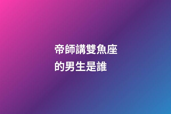 帝師講雙魚座的男生是誰-第1張-星座運勢-玄機派