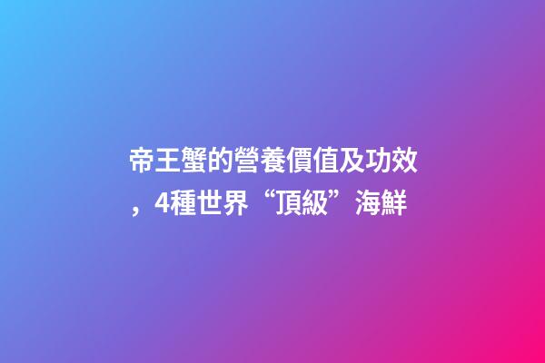 帝王蟹的營養價值及功效，4種世界“頂級”海鮮-第1張-觀點-玄機派