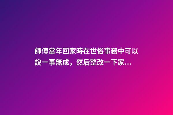 師傅當年回家時在世俗事務中可以說一事無成，然后整改一下家里風