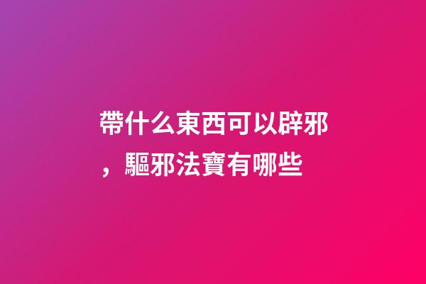 帶什么東西可以辟邪，驅邪法寶有哪些