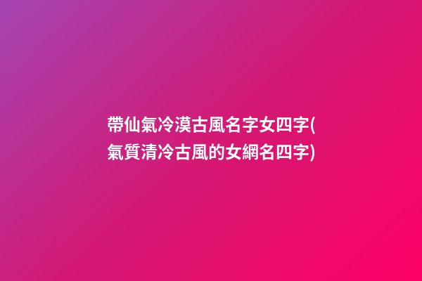 帶仙氣冷漠古風名字女四字(氣質清冷古風的女網名四字)