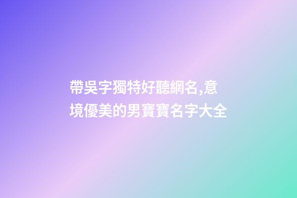 帶吳字獨特好聽網名,意境優美的男寶寶名字大全-第1張-觀點-玄機派