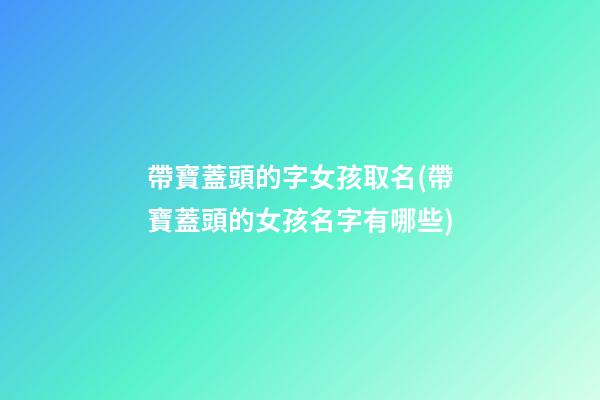 帶寶蓋頭的字女孩取名(帶寶蓋頭的女孩名字有哪些)