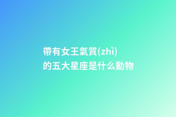 帶有女王氣質(zhì)的五大星座是什么動物