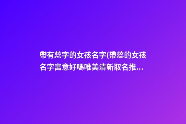 帶有蕊字的女孩名字(帶蕊的女孩名字寓意好嗎唯美清新取名推薦)