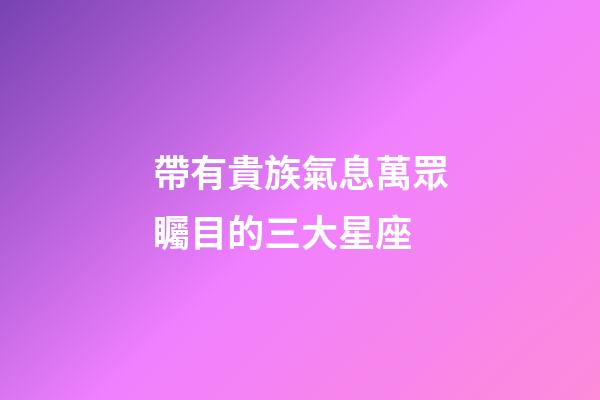 帶有貴族氣息萬眾矚目的三大星座