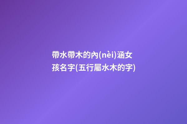 帶水帶木的內(nèi)涵女孩名字(五行屬水木的字)