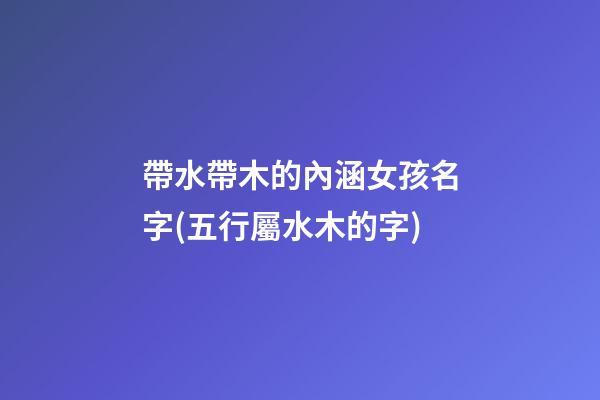 帶水帶木的內涵女孩名字(五行屬水木的字)