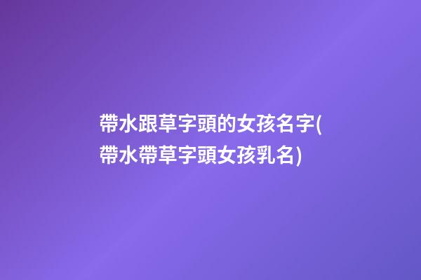 帶水跟草字頭的女孩名字(帶水帶草字頭女孩乳名)