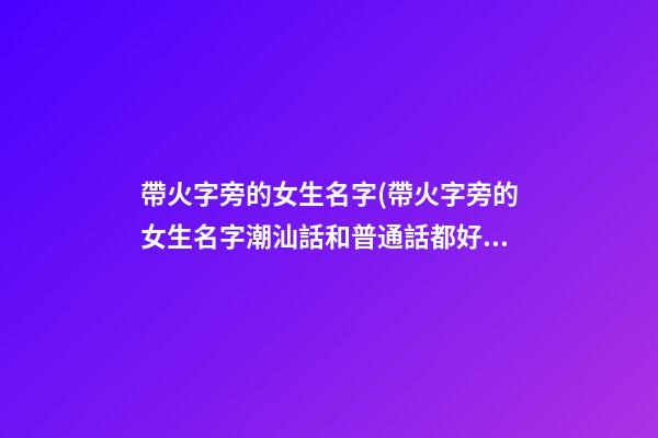 帶火字旁的女生名字(帶火字旁的女生名字潮汕話和普通話都好聽)