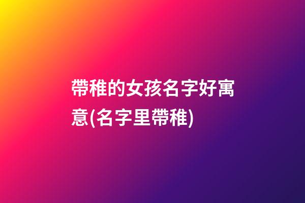 帶稚的女孩名字好寓意(名字里帶稚)