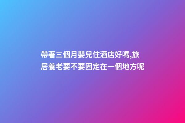 帶著三個月嬰兒住酒店好嗎,旅居養老要不要固定在一個地方呢-第1張-觀點-玄機派