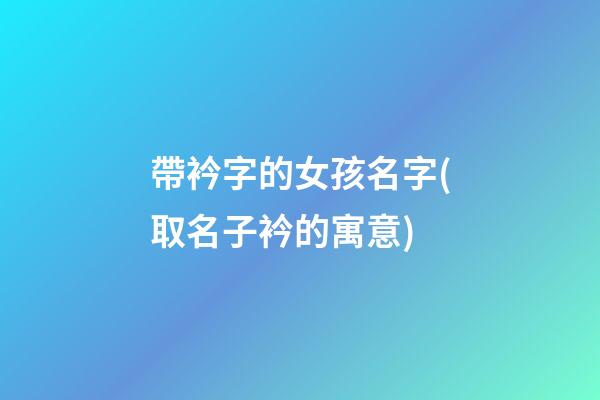 帶衿字的女孩名字(取名子衿的寓意)