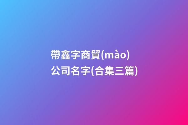帶鑫字商貿(mào)公司名字(合集三篇)-第1張-公司起名-玄機(jī)派