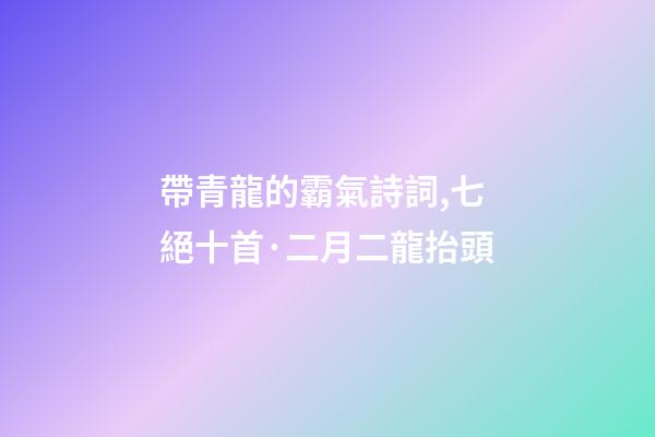 帶青龍的霸氣詩詞,七絕十首·二月二龍抬頭-第1張-觀點-玄機派