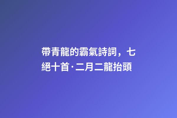 帶青龍的霸氣詩詞，七絕十首·二月二龍抬頭-第1張-觀點-玄機派