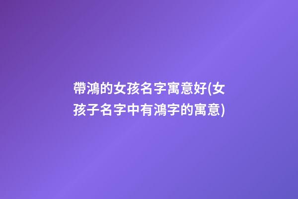 帶鴻的女孩名字寓意好(女孩子名字中有鴻字的寓意)
