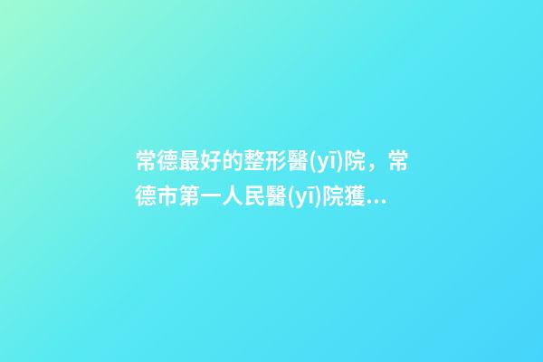 常德最好的整形醫(yī)院，常德市第一人民醫(yī)院獲得“中國創(chuàng)面修復(fù)專科建設(shè)培養(yǎng)單位”的稱號-第1張-觀點-玄機(jī)派