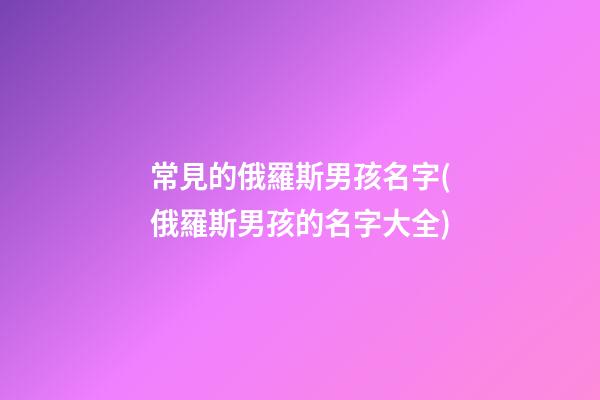 常見的俄羅斯男孩名字(俄羅斯男孩的名字大全)
