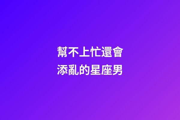 幫不上忙還會添亂的星座男-第1張-星座運勢-玄機派