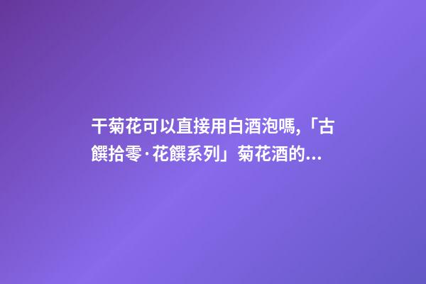 干菊花可以直接用白酒泡嗎,「古饌拾零·花饌系列」菊花酒的三種釀造方法-第1張-觀點(diǎn)-玄機(jī)派