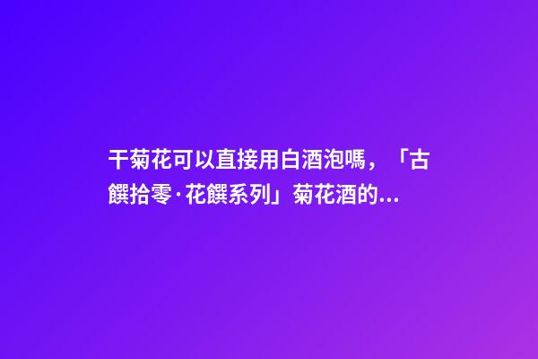 干菊花可以直接用白酒泡嗎，「古饌拾零·花饌系列」菊花酒的三種釀造方法-第1張-觀點(diǎn)-玄機(jī)派