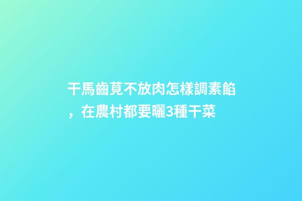 干馬齒莧不放肉怎樣調素餡，在農村都要曬3種干菜-第1張-觀點-玄機派