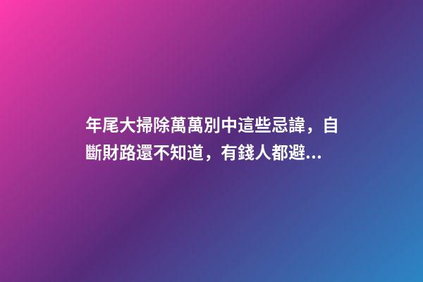 年尾大掃除萬萬別中這些忌諱，自斷財路還不知道，有錢人都避開