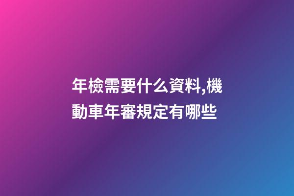 年檢需要什么資料,機動車年審規定有哪些-第1張-觀點-玄機派