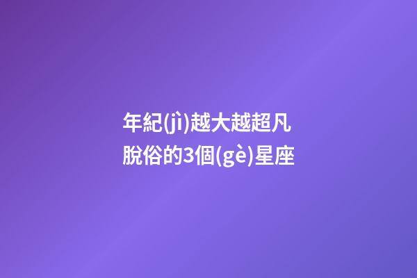 年紀(jì)越大越超凡脫俗的3個(gè)星座
