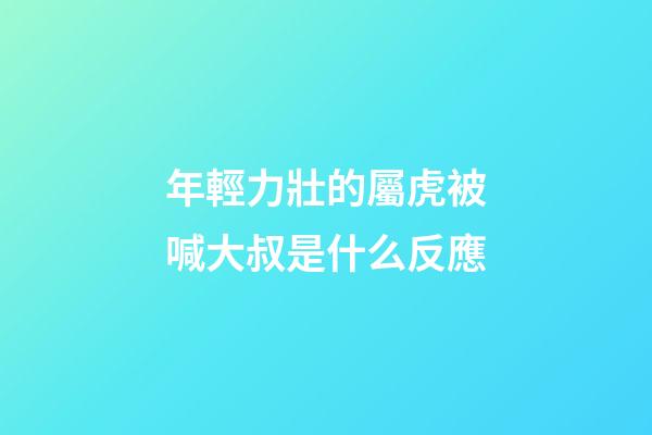 年輕力壯的屬虎被喊大叔是什么反應