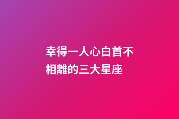 幸得一人心白首不相離的三大星座-第1張-星座運勢-玄機派