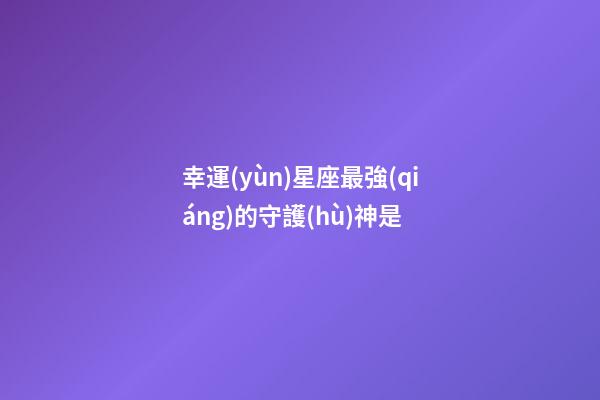 幸運(yùn)星座最強(qiáng)的守護(hù)神是