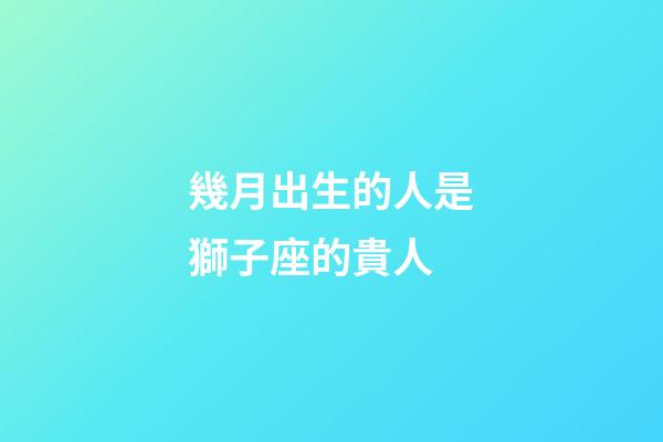 幾月出生的人是獅子座的貴人-第1張-星座運(yùn)勢-玄機(jī)派