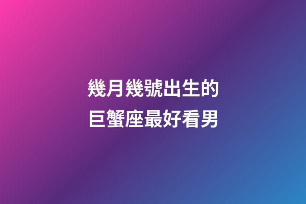 幾月幾號出生的巨蟹座最好看男-第1張-星座運勢-玄機派