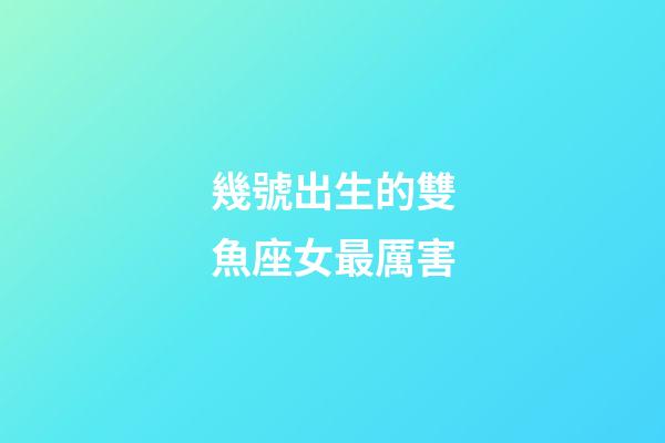 幾號出生的雙魚座女最厲害-第1張-星座運勢-玄機派
