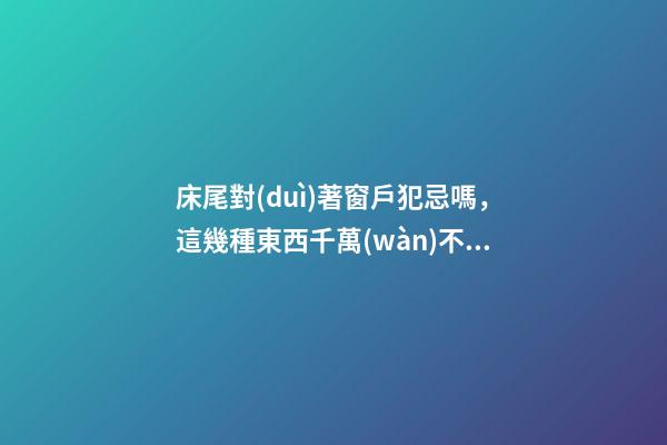 床尾對(duì)著窗戶犯忌嗎，這幾種東西千萬(wàn)不要放床頭-第1張-觀點(diǎn)-玄機(jī)派