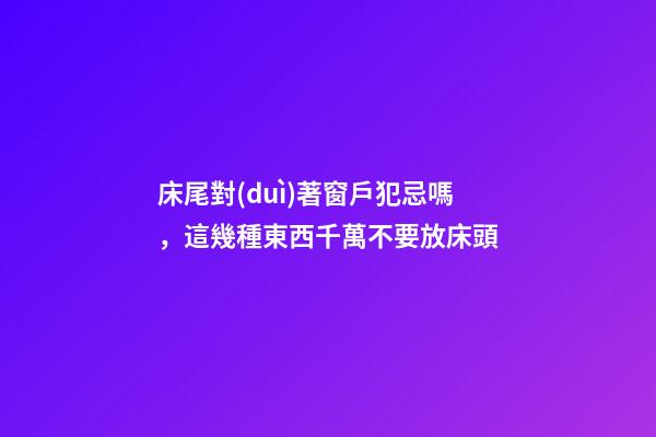 床尾對(duì)著窗戶犯忌嗎，這幾種東西千萬不要放床頭-第1張-觀點(diǎn)-玄機(jī)派