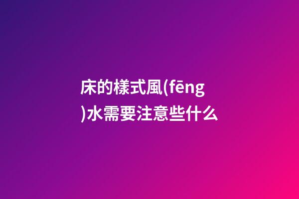 床的樣式風(fēng)水需要注意些什么